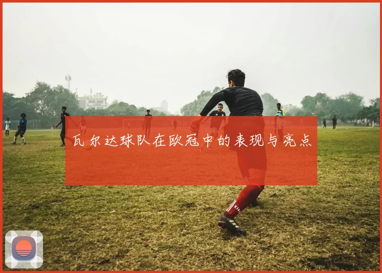 瓦尔达球队在欧冠中的表现与亮点