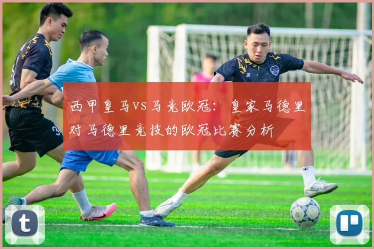 西甲皇马vs马竞欧冠:皇家马德里对马德里竞技的欧冠比赛分析