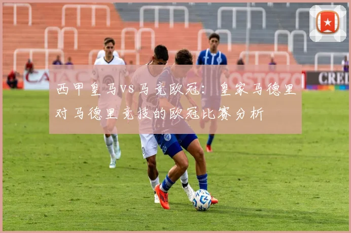西甲皇马vs马竞欧冠:皇家马德里对马德里竞技的欧冠比赛分析